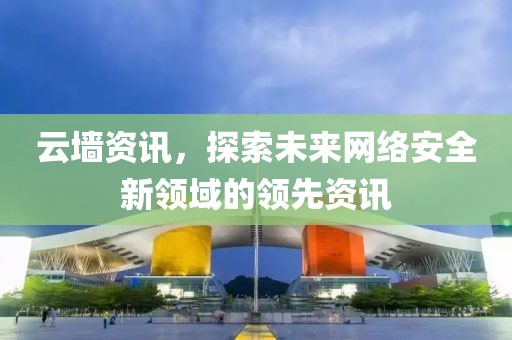 云墙资讯，探索未来网络安全新领域的领先资讯