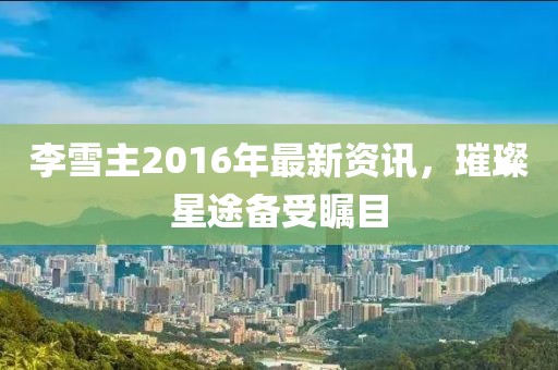 李雪主2016年最新资讯，璀璨星途备受瞩目