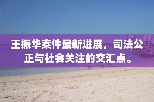 王振华案件最新进展，司法公正与社会关注的交汇点。