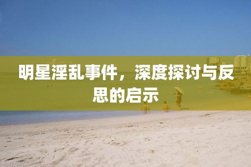 明星淫乱事件，深度探讨与反思的启示