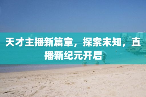 天才主播新篇章，探索未知，直播新纪元开启