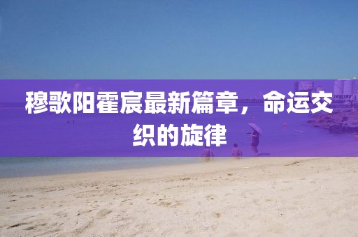 穆歌阳霍宸最新篇章，命运交织的旋律