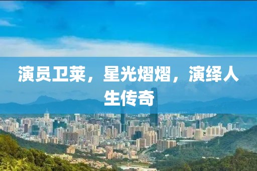 演员卫莱，星光熠熠，演绎人生传奇