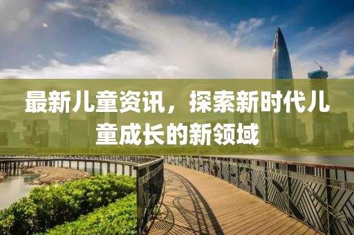 最新儿童资讯，探索新时代儿童成长的新领域