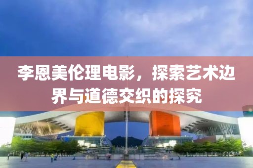 李恩美伦理电影，探索艺术边界与道德交织的探究