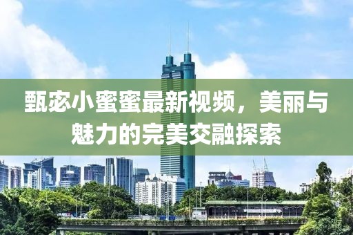 甄宓小蜜蜜最新视频，美丽与魅力的完美交融探索