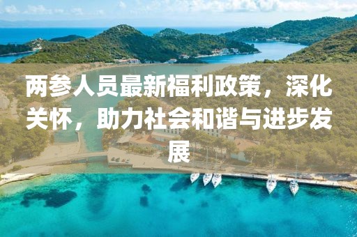 两参人员最新福利政策，深化关怀，助力社会和谐与进步发展
