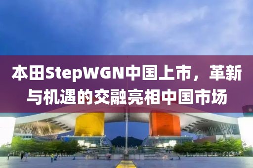 本田StepWGN中国上市，革新与机遇的交融亮相中国市场