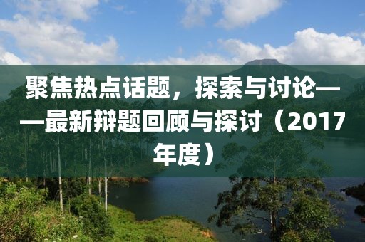聚焦热点话题，探索与讨论——最新辩题回顾与探讨（2017年度）