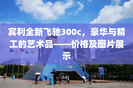 宾利全新飞驰300c，豪华与精工的艺术品——价格及图片展示