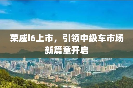 荣威i6上市，引领中级车市场新篇章开启