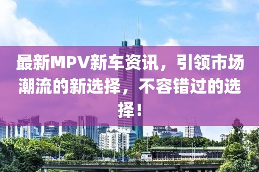 最新MPV新车资讯，引领市场潮流的新选择，不容错过的选择！