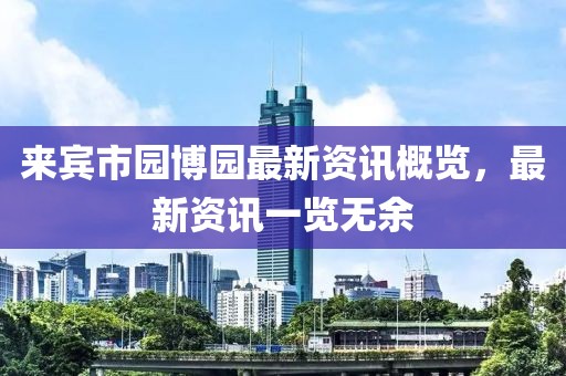 来宾市园博园最新资讯概览，最新资讯一览无余