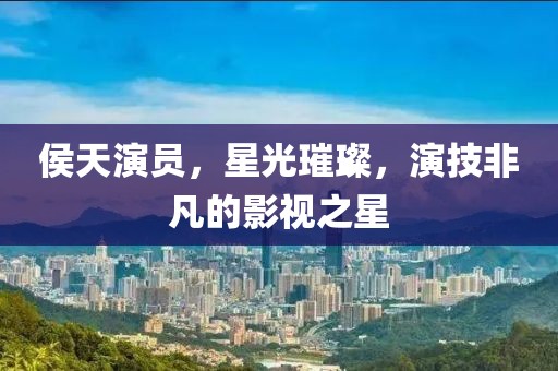 侯天演员，星光璀璨，演技非凡的影视之星