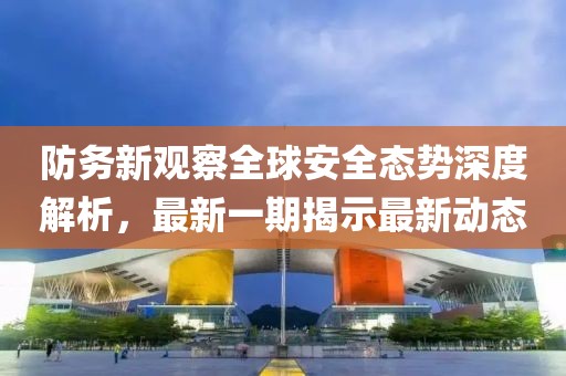 防务新观察全球安全态势深度解析，最新一期揭示最新动态