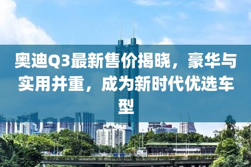 奥迪Q3最新售价揭晓，豪华与实用并重，成为新时代优选车型