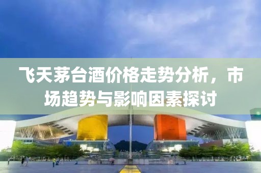 飞天茅台酒价格走势分析，市场趋势与影响因素探讨