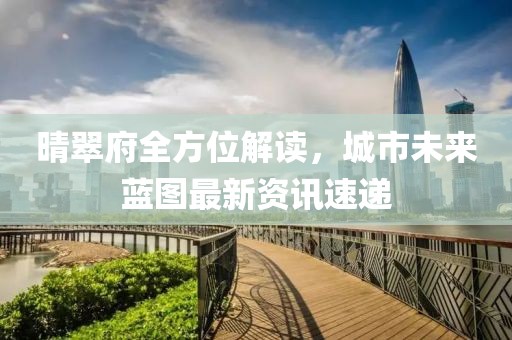 晴翠府全方位解读，城市未来蓝图最新资讯速递
