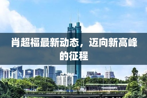 肖超福最新动态，迈向新高峰的征程
