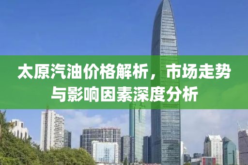 太原汽油价格解析，市场走势与影响因素深度分析