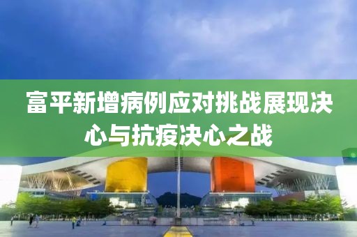 富平新增病例应对挑战展现决心与抗疫决心之战