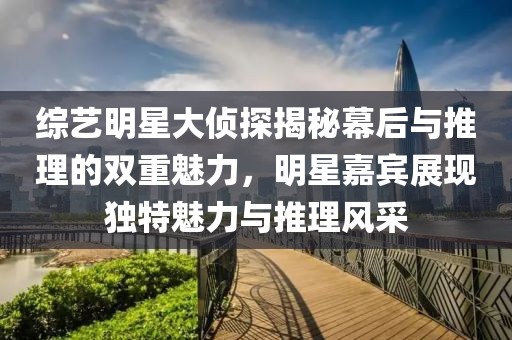 综艺明星大侦探揭秘幕后与推理的双重魅力，明星嘉宾展现独特魅力与推理风采