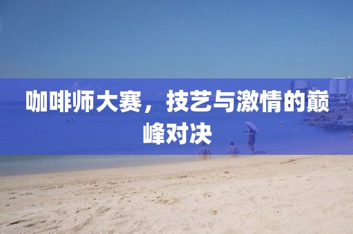 咖啡师大赛，技艺与激情的巅峰对决