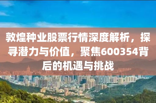 敦煌种业股票行情深度解析，探寻潜力与价值，聚焦600354背后的机遇与挑战
