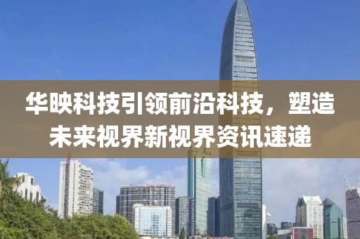 华映科技引领前沿科技，塑造未来视界新视界资讯速递