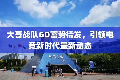 大哥战队GD蓄势待发，引领电竞新时代最新动态