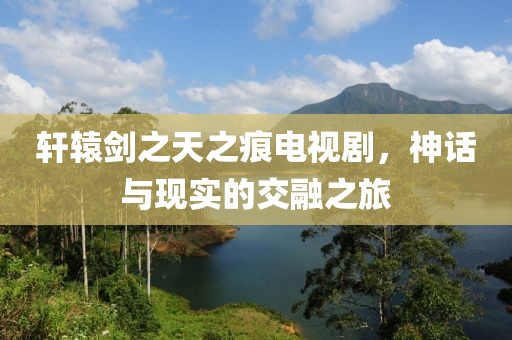 轩辕剑之天之痕电视剧，神话与现实的交融之旅