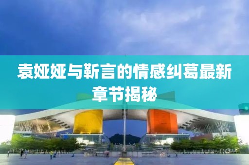 袁娅娅与靳言的情感纠葛最新章节揭秘