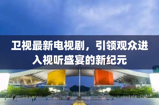 卫视最新电视剧，引领观众进入视听盛宴的新纪元