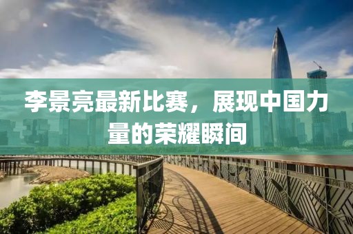 李景亮最新比赛，展现中国力量的荣耀瞬间