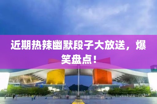 近期热辣幽默段子大放送，爆笑盘点！