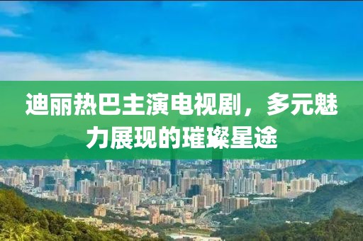 迪丽热巴主演电视剧，多元魅力展现的璀璨星途