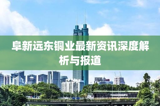 阜新远东铜业最新资讯深度解析与报道