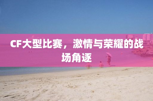 CF大型比赛，激情与荣耀的战场角逐