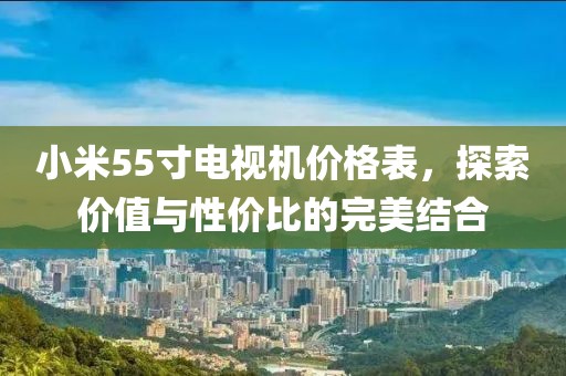 小米55寸电视机价格表，探索价值与性价比的完美结合