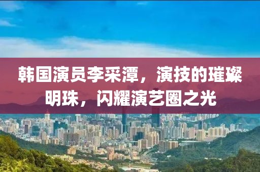 韩国演员李采潭，演技的璀璨明珠，闪耀演艺圈之光