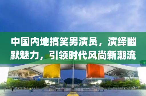 中国内地搞笑男演员，演绎幽默魅力，引领时代风尚新潮流