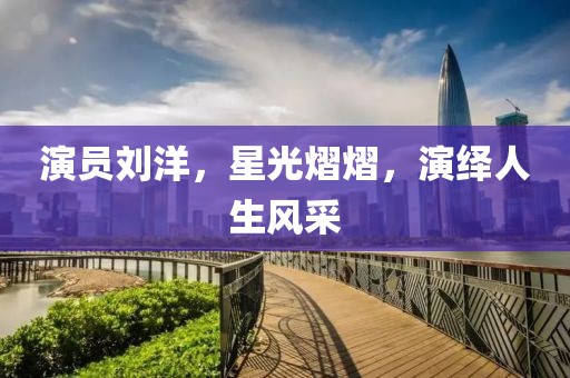 演员刘洋，星光熠熠，演绎人生风采