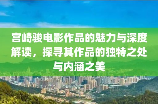 宫崎骏电影作品的魅力与深度解读，探寻其作品的独特之处与内涵之美