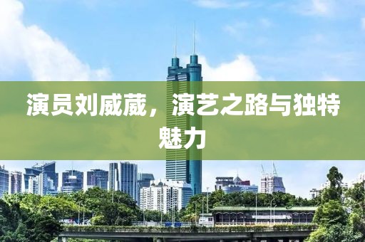 演员刘威葳，演艺之路与独特魅力