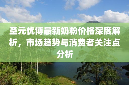 圣元优博最新奶粉价格深度解析，市场趋势与消费者关注点分析