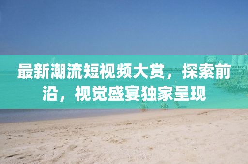 最新潮流短视频大赏，探索前沿，视觉盛宴独家呈现