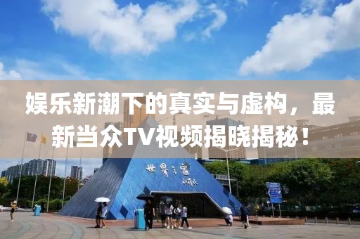 娱乐新潮下的真实与虚构，最新当众TV视频揭晓揭秘！