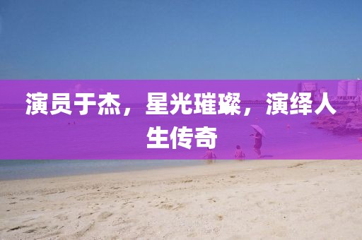 演员于杰，星光璀璨，演绎人生传奇