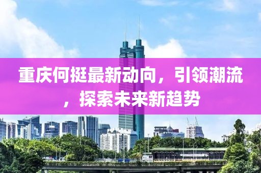 重庆何挺最新动向，引领潮流，探索未来新趋势