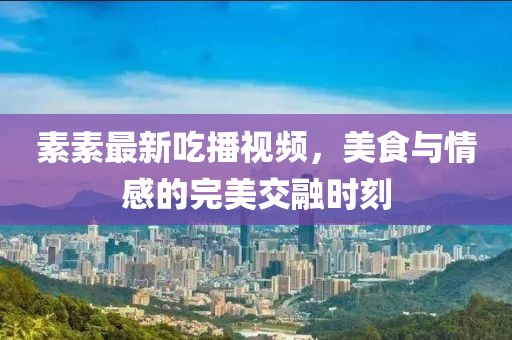 素素最新吃播视频，美食与情感的完美交融时刻